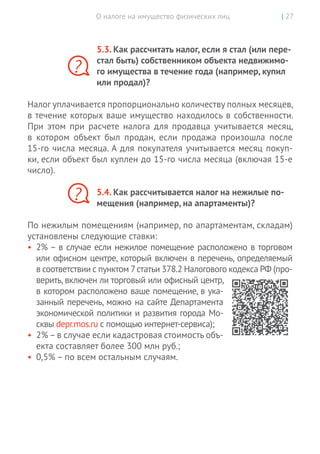О налоге на имущество физических лиц | 27
5.3. Как рассчитать налог, если я стал (или пере-
стал быть) собственником объекта недвижимо-
го имущества в течение года (например, купил
или продал)?
Налог уплачивается пропорционально количеству полных месяцев,
в течение которых ваше имущество находилось в собственности.
При этом при расчете налога для продавца учитывается месяц,
в  котором объект был продан, если продажа произошла после
15-го числа месяца. А для покупателя учитывается месяц покуп-
ки, если объект был куплен до 15-го числа месяца (включая 15-е
число).
5.4. Как рассчитывается налог на нежилые по-
мещения (например, на апартаменты)?
По нежилым помещениям (например, по апартаментам, складам)
установлены следующие ставки:
•	 2% – в случае если нежилое помещение расположено в торговом
или офисном центре, который включен в перечень, определяемый
в соответствии с пунктом 7статьи 378.2 Налогового кодекса РФ (про-
верить, включен ли торговый или офисный центр,
в котором расположено ваше помещение, в ука-
занный перечень, можно на сайте Департамента
экономической политики и развития города Мо-
сквы depr.mos.ru с помощью интернет-сервиса);
•	 2%–в случае если кадастровая стоимость объ-
екта составляет более 300 млн руб.;
•	 0,5% – по всем остальным случаям.
?
?
 
