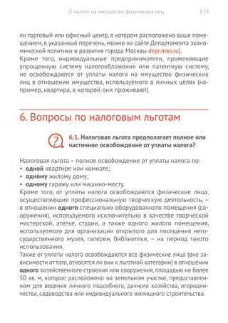 О налоге на имущество физических лиц | 29
ли торговый или офисный центр, в котором расположено ваше поме-
щением, в указанный перечень, можно на сайте Департамента эконо-
мической политики и развития города Москвы depr.mos.ru).
Кроме того, индивидуальные предприниматели, применяющие
упрощенную систему налогообложения или патентную систему,
не  освобождаются от  уплаты налога на  имущество физических
лиц в отношении имущества, используемого в личных целях (на-
пример, квартира, в которой они проживают).
6. Вопросы по налоговым льготам
6.1. Налоговая льгота предполагает полное или
частичное освобождение от уплаты налога?
Налоговая льгота – полное освобождение от уплаты налога по:
•	 одной квартире или комнате;
•	 одному жилому дому;
•	 одному гаражу или машино-месту.
Кроме того, от  уплаты налога освобождаются физические лица,
осуществляющие профессиональную творческую деятельность, –
в отношении одного специально оборудованного помещения (со-
оружения), используемого исключительно в качестве творческой
мастерской, ателье, студии, а  также одного жилого помещения,
используемого для организации открытого для посещения него-
сударственного музея, галереи, библиотеки, – на  период такого
использования.
Также от уплаты налога освобождаются все физические лица (вне за-
висимости от того,относятся ли они к льготной категории) в отношении
одного хозяйственного строения или сооружения,площадью не более
50 кв. м, которое расположено на земельном участке, предоставлен-
ном для ведения личного подсобного, дачного хозяйства, огородни-
чества, садоводства или индивидуального жилищного строительства.
?
 