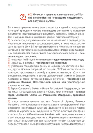 О налоге на имущество физических лиц30 |
6.2. Имею ли я право на налоговую льготу? Ка-
кие документы мне необходимо предоставить
для получения льготы?
Вы имеете право на льготу, если относитесь к одной из следующих
категорий граждан и можете подтвердить это одним из указанных
документов (подтверждающие документы выделены жирным шриф-
том и указаны рядом с названием каждой льготной категории):
1) пенсионеры,получающие пенсии,назначаемые в порядке,уста-
новленном пенсионным законодательством, а также лица, достиг-
шие возраста 60 и 55 лет (соответственно мужчины и женщины),
которым в соответствии с законодательством Российской Федера-
ции выплачивается ежемесячное пожизненное содержание–пен-
сионное удостоверение;
2) инвалиды I и II групп инвалидности – удостоверение инвалида;
3) инвалиды с детства – удостоверение инвалида;
4) участники гражданской войны и Великой Отечественной вой-
ны, других боевых операций по защите СССР из числа военнос-
лужащих, проходивших службу в воинских частях, штабах и уч-
реждениях, входивших в  состав действующей армии, и  бывших
партизан, а  также ветераны боевых действий – удостоверение
участника Великой Отечественной войны или удостоверение
о праве на льготы;
5) Герои Советского Союза и Герои Российской Федерации, а так-
же лица, награжденные орденом Славы трех степеней, – книжка
Героя Советского Союза или Российской Федерации, орденская
книжка;
6) лица вольнонаемного состава Советской Армии, Военно-­
Морского Флота, органов внутренних дел и государственной без-
опасности, занимавшие штатные должности в  воинских частях,
штабах и учреждениях, входивших в состав действующей армии
в период Великой Отечественной войны, либо лица, находившиеся
в этот период в городах, участие в обороне которых засчитывается
этим лицам в выслугу лет для назначения пенсии на льготных ус-
ловиях, установленных для военнослужащих частей действующей
?
 
