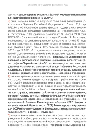 О налоге на имущество физических лиц | 31
армии, – удостоверение участника Великой Отечественной войны
или удос­товерение о праве на льготы;
7) лица, имеющие право на получение социальной поддержки в со-
ответствии с Законом Российской Федерации от 15 мая 1991 года
№1244-1 «О социальной защите граждан, подвергшихся воздей-
ствию радиации вследствие катастрофы на  Чернобыльской АЭС»,
в  соответствии с  Федеральным законом от  26 ноября 1998 года
№175-ФЗ «О социальной защите граждан Российской Федерации,
подвергшихся воздействию радиации вследствие аварии в 1957 году
на производственном объединении «Маяк» и сбросов радиоактив-
ных отходов в  реку Теча» и  Федеральным законом от  10  января
2002 года №2-ФЗ «О социальных гарантиях гражданам, подверг-
шимся радиационному воздействию вследствие ядерных испыта-
ний на Семипалатинском полигоне», – специальное удостоверение
инвалида и удостоверение участника ликвидации последствий ка-
тастрофы на Чернобыльской АЭС, специальное удостоверение, вы-
даваемое органами исполнительной власти субъектов Российской
Федерации, а также удостоверение единого образца, выдаваемое
в порядке, определяемом Правительством Российской Федерации;
8) военнослужащие,а также граждане,уволенные с военной служ-
бы по  достижении предельного возраста пребывания на  воен-
ной службе, состоянию здоровья или в связи с организационно-­
штатными мероприятиями, имеющие общую продолжительность
военной службы 20 лет и более, – удостоверение воинской час­
ти или справка, выданная районным военным комиссариатом,
воинской частью, военным образовательным учреждением про-
фессионального образования, предприятием, учреждением или
организацией бывших Министерства обороны СССР, Комитета
государственной безопасности СССР, Министерства внутренних
дел СССР и соответствующими федеральными органами исполни-
тельной власти Российской Федерации;
9) лица, принимавшие непосредственное участие в составе под-
разделений особого риска в испытаниях ядерного и термоядер-
ного оружия, ликвидации аварий ядерных установок на средствах
вооружения и военных объектах; – удостоверение, выданное Ко-
 
