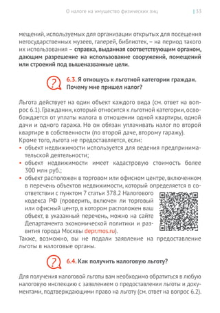 О налоге на имущество физических лиц | 33
мещений,используемых для организации открытых для посещения
негосударственных музеев, галерей, библиотек, – на период такого
их использования – справка, выданная соответствующим органом,
дающим разрешение на использование сооружений, помещений
или строений под вышеназванные цели.
6.3. Я отношусь к льготной категории граждан.
Почему мне пришел налог?
Льгота действует на один объект каждого вида (см. ответ на воп­
рос 6.1).Гражданин,который относится к льготной категории,осво-
бождается от уплаты налога в отношении одной квартиры, одной
дачи и одного гаража. Но он обязан уплачивать налог по второй
квартире в собственности (по второй даче, второму гаражу).
Кроме того, льгота не предоставляется, если:
•	 объект недвижимости используется для ведения предпринима-
тельской деятельности;
•	 объект недвижимости имеет кадастровую стоимость более
300 млн руб.;
•	 объект расположен в торговом или офисном центре,включенном
в перечень объектов недвижимости, который определяется в со-
ответствии с пунктом 7 статьи 378.2 Налогового
кодекса РФ (проверить, включен ли торговый
или офисный центр, в котором расположен ваш
объект, в указанный перечень, можно на сайте
Департамента экономической политики и раз-
вития города Москвы depr.mos.ru).
Также, возможно, вы  не подали заявление на  предоставление
льготы в налоговые органы.
6.4. Как получить налоговую льготу?
Для получения налоговой льготы вам необходимо обратиться в любую
налоговую инспекцию с заявлением о предоставлении льготы и доку-
ментами, подтверждающими право на льготу (см. ответ на вопрос 6.2).
?
?
 