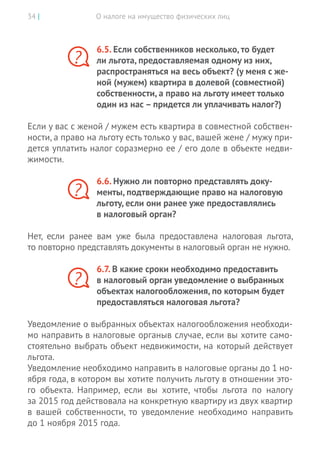 О налоге на имущество физических лиц34 |
6.5. Если собственников несколько, то будет
ли льгота, предоставляемая одному из них,
распространяться на весь объект? (у меня с же-
ной (мужем) квартира в долевой (совместной)
собственности, а право на льготу имеет только
один из нас – придется ли уплачивать налог?)
Если у вас с женой / мужем есть квартира в совместной собствен-
ности, а право на льготу есть только у вас, вашей жене / мужу при-
дется уплатить налог соразмерно ее / его доле в объекте недви-
жимости.
6.6. Нужно ли повторно представлять доку-
менты, подтверждающие право на налоговую
льготу, если они ранее уже предоставлялись
в налоговый орган?
Нет, если ранее вам уже была предоставлена налоговая льгота,
то повторно представлять документы в налоговый орган не нужно.
6.7. В какие сроки необходимо предоставить
в налоговый орган уведомление о выбранных
объектах налогообложения, по которым будет
предоставляться налоговая льгота?
Уведомление о выбранных объектах налогообложения необходи-
мо направить в налоговые органыв случае, если вы хотите само-
стоятельно выбрать объект недвижимости, на который действует
льгота.
Уведомление необходимо направить в налоговые органы до 1 но-
ября года, в котором вы хотите получить льготу в отношении это-
го объекта. Например, если вы хотите, чтобы льгота по налогу
за 2015 год действовала на конкретную квартиру из двух квартир
в  вашей собственности, то уведомление необходимо направить
до 1 ноября 2015 года.
?
?
?
 