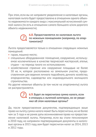 О налоге на имущество физических лиц | 35
При этом, если вы не направите уведомление в налоговые органы,
налоговая льгота будет предоставлена в отношении одного объек-
та недвижимости каждого вида с максимальной исчисленной сум-
мой налога (то есть в отношении самого большого и/или дорогого
объекта недвижимости).
6.8. Предоставляется ли налоговая льгота
по нежилым помещениям (например, по апар-
таментам)?
Льгота предоставляется только в отношении следующих нежилых
помещений:
•	 гараж, машино-место;
•	 специально оборудованное помещение, сооружение, использу-
емое исключительно в качестве творческой мастерской, ателье,
студии – на период такого их использования;
•	 хозяйственное строение или сооружение площадью не  более
50  кв.  м, которое расположено на  земельном участке, предо-
ставленном для ведения личного подсобного, дачного хозяйства,
огородничества, садоводства или индивидуального жилищного
строительства.
На другие нежилые объекты (в том числе на апартаменты) льгота
не распространяется.
6.9. Будет ли пересчитана сумма налога, если
я отношусь к льготной категории, но не уведо-
мил об этом налоговые органы?
Да, после предоставления документов, подтверждающих ваше
право на льготу,сумма налога может бытьпересчитана,но не более
чем за 3 года и не ранее даты возникновения права на предостав-
ление налоговой льготы. Например, если вы стали пенсионером
в 2010 году, но направили подтверждающие документы в налого-
вые органы в 2015 году, вам будет пересчитан налог за 2014, 2013
и 2012 годы.
?
?
 