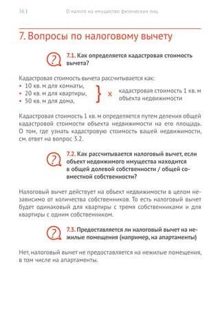 О налоге на имущество физических лиц36 |
7. Вопросы по налоговому вычету
7.1. Как определяется кадастровая стоимость
вычета?
Кадастровая стоимость вычета рассчитывается как:
•	 10 кв. м для комнаты,
•	 20 кв. м для квартиры,
•	 50 кв. м для дома,
Кадастровая стоимость 1 кв. м определяется путем деления общей
кадастровой стоимости объекта недвижимости на его площадь.
О  том, где узнать кадастровую стоимость вашей недвижимости,
см. ответ на вопрос 3.2.
7.2. Как рассчитывается налоговый вычет, если
объект недвижимого имущества находится
в общей долевой собственности / общей со-
вместной собственности?
Налоговый вычет действует на объект недвижимости в целом не-
зависимо от количества собственников. То есть налоговый вычет
будет одинаковый для квартиры с тремя собственниками и для
квартиры с одним собственником.
7.3. Предоставляется ли налоговый вычет на не-
жилые помещения (например, на апартаменты)
Нет, налоговый вычет не предоставляется на нежилые помещения,
в том числе на апартаменты.
?
кадастровая стоимость 1 кв. м
объекта недвижимости
?
?
 