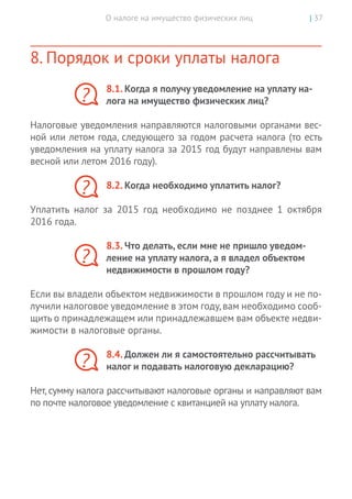 О налоге на имущество физических лиц | 37
8. Порядок и сроки уплаты налога
8.1. Когда я получу уведомление на уплату на-
лога на имущество физических лиц?
Налоговые уведомления направляются налоговыми органами вес-
ной или летом года, следующего за годом расчета налога (то есть
уведомления на уплату налога за 2015 год будут направлены вам
весной или летом 2016 году).
8.2. Когда необходимо уплатить налог?
Уплатить налог за 2015 год необходимо не позднее 1 октября
2016 года.
8.3. Что делать, если мне не пришло уведом-
ление на уплату налога, а я владел объектом
недвижимости в прошлом году?
Если вы владели объектом недвижимости в прошлом году и не по-
лучили налоговое уведомление в этом году,вам необходимо сооб-
щить о принадлежащем или принадлежавшем вам объекте недви-
жимости в налоговые органы.
8.4. Должен ли я самостоятельно рассчитывать
налог и подавать налоговую декларацию?
Нет, сумму налога рассчитывают налоговые органы и направляют вам
по почте налоговое уведомление с квитанцией на уплату налога.
?
?
?
?
 