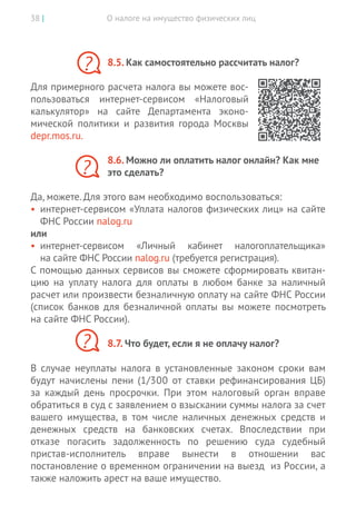 О налоге на имущество физических лиц38 |
8.5. Как самостоятельно рассчитать налог?
Для примерного расчета налога вы можете вос-
пользоваться интернет-сервисом «Налоговый
калькулятор» на  сайте Департамента эконо-
мической политики и  развития города Москвы
depr.mos.ru.
8.6. Можно ли оплатить налог онлайн? Как мне
это сделать?
Да, можете. Для этого вам необходимо воспользоваться:
•	 интернет-сервисом «Уплата налогов физических лиц» на сайте
ФНС России nalog.ru
или
•	 интернет-сервисом «Личный кабинет налогоплательщика»
на сайте ФНС России nalog.ru (требуется регистрация).
С помощью данных сервисов вы сможете сформировать квитан-
цию на  уплату налога для оплаты в  любом банке за  наличный
расчет или произвести безналичную оплату на сайте ФНС России
(список банков для безналичной оплаты вы  можете посмотреть
на сайте ФНС России).
8.7. Что будет, если я не оплачу налог?
В случае неуплаты налога в установленные законом сроки вам
будут начислены пени (1/300 от ставки рефинансирования ЦБ)
за каждый день просрочки. При этом налоговый орган вправе
обратиться в суд с заявлением о взыскании суммы налога за счет
вашего имущества, в том числе наличных денежных средств и
денежных средств на банковских счетах. Впоследствии при
отказе погасить задолженность по решению суда судебный
пристав-исполнитель вправе вынести в отношении вас
постановление о временном ограничении на выезд из России, а
также наложить арест на ваше имущество.
?
?
?
 