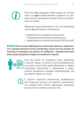 О налоге на имущество физических лиц | 5
При этом все граждане имеют право не платить
налог на одно хозяйственное строение на дач-
ном участке площадью не более 50 кв. м (напри-
мер, на сарай).
Обращаем ваше внимание на то, что налоговые
льготы не действуют в отношении:
•	 недвижимости, которая используется
в предпринимательской деятельности;
•	 недвижимости стоимостью более 300 млн руб.
ВАЖНО! Если вы уже обращались в налоговые органы с заявлени-
ем о предоставлении льготы (например, после того как вышли на
пенсию), то повторно это делать не требуется – предоставленные
вами ранее документы будут учитываться и далее.
Если вы  ранее не  подавали такое заявление
и имеете право на льготу, то для освобождения
от уплаты налога вам надо обратиться в любую
налоговую инспекцию с  заявлением и  пред-
ставить документы, которые подтверждают, что
вы имеете право на льготу.
С  полным перечнем документов, необходимых
для получения льготы, вы  можете ознакомить-
ся в разделе №6 «Часто задаваемых вопросов»
на стр. 30 (см. ответ на вопрос 6.2).
?
 