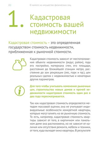 О налоге на имущество физических лиц8 |
1.	Кадастровая
стоимость вашей
недвижимости
Кадастровая стоимость – это определенная
государством стоимость недвижимости,
приближенная к рыночной стоимости.
Кадастровая стоимость зависит от местоположе-
ния объекта недвижимости (округ, район), года
его постройки, материала стен, его площади,
расстояния до  ближайшей станции метро, рас-
стояния до зон рекреации (лес, парк и пр.), цен
реальных сделок с недвижимостью и некоторых
других параметров.
Для того чтобы учитывать изменения рыночных
цен, строительство новых домов и прочей не-
движимости кадастровая стоимость один раз в
два года пересматривается.
Так как кадастровая стоимость определяется ме-
тодом массовой оценки, она не учитывает инди-
видуальные особенности конкретной квартиры,
которые могут влиять на ее рыночную стоимость.
То есть, например, кадастровая стоимость квар-
тиры зависит от того, в кирпичном или панель-
ном доме она расположена, но не зависит от на-
личия или отсутствия ремонта, мебели и техники,
от того,куда выходят окна квартиры.В результате
 