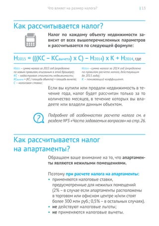 Что влияет на размер налога? | 13
Как рассчитывается налог?
Налог по  каждому объекту недвижимости за-
висит от всех вышеперечисленных параметров
и рассчитывается по следующей формуле:
Н2015 = (((КС– КСвычета) x С) – Н2014) x К + Н2014, где
Н2015 –сумма налога за 2015 год (определена
по новым правилам,описанным в этой брошюре);
КС – кадастровая стоимость недвижимости;
КСвычета = (КС / площадь объекта) × площадь вычета;
С – налоговая ставка;
Н2014 –сумма налога за 2014 год (определена
по правилам расчета налога, действующим
до 2015 года);
К – понижающий коэффициент.
Если вы купили или продали недвижимость в те-
чение года, налог будет рассчитан только за то
количество месяцев, в течение которых вы вла-
деете или владели данным объектом.
Подробнее об  особенностях расчета налога см.  в
разделе №5 «Часто задаваемыхвопросов» на стр. 26.
Как рассчитывается налог
на апартаменты?
Обращаем ваше внимание на то, что апартамен-
ты являются нежилыми помещениями.
Поэтому при расчете налога на апартаменты:
•	 применяются налоговые ставки,
предусмотренные для нежилых помещений
(2%–в случае если апартаменты расположены
в торговом или офисном центре и/или стоят
более 300 млн руб.; 0,5%–в остальных случаях).
•	 не действуют налоговые льготы;
•	 не применяются налоговые вычеты.
?
 