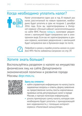 О налоге на имущество физических лиц14 |
Когда необходимо уплатить налог?
Налог уплачивается один раз в год. В первый раз
налог, рассчитанный по новым правилам, необхо-
димо будет уплатить в срок не позднее 1 декабря
2016 года. Если вы зарегистрированы в Интер-
нет-сервисе «Личный кабинет налогоплательщика»
на сайте ФНС России nalog.ru, налоговое уведом-
ление с квитанцией будет направлено вам в элек-
тронном виде. Если вы не зарегистрированы в дан-
ном сервисе, налоговое уведомление с квитанцией
будет направлено вам в бумажном виде по почте.
Подробнее о срокахи порядкеуплаты налога см.в раз-
деле №8 «Часто задаваемых вопросов» на стр.39.
Хотите знать больше?
Воспользуйтесь разделом о налоге на имущество
физических лиц на сайте Департамента
экономической политики и развития города
Москвы depr.mos.ru.
Здесь вы сможете:
•	 найти справочную информацию по налогу (часто
задаваемые вопросы и ответы,форму заявления
на предоставление льготы,тексты нормативных
правовых актов,регулирующих налог в городе
Москве,и прочую полезную информацию);
•	 узнать примерную сумму налога, которую вам
необходимо будет уплатить с принадлежащей
вам недвижимости, с помощью интернет-
сервиса «Налоговый калькулятор».
?
 