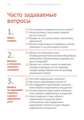 О налоге на имущество физических лиц16 |
Часто задаваемые
вопросы
1.1.	Что меняется в правилах расчета налога?
1.2.	Когда вступают в силу новые правила
расчета налога?
1.3.	Правда ли, что сумма налога значительно
увеличится?
1.4.	Какими нормативными правовыми актами
(законами и т.д.) регулируется налог?
2.1.	Должен ли уплачивать налог
несовершеннолетний (малолетний) ребенок,
являющийся собственником квартиры или
доли в квартире?
2.2.	Должен ли я платить налог по квартире,
которую я арендую, или по квартире,
которая предоставлена мне по договору
социального найма?
3.1.	Что такое кадастровая стоимость?
3.2.	Где узнать кадастровую стоимость?
3.3.	Как определена кадастровая стоимость
моего объекта недвижимого имущества?
3.4.	Почему выросла кадастровая стоимость
моего объекта недвижимого имущества?
3.5.	Какие сведения о моем объекте
недвижимого имущества были
использованы при определении
кадастровой стоимости моего объекта
недвижимого имущества?
1.
Общие
вопросы
2.
Вопросы
в отношении
налогопла-
тельщиков
3.
Вопросы
по кадастровой
стоимости
и данным
кадастрового
учета
 