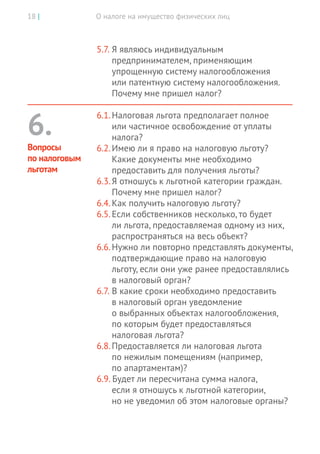 О налоге на имущество физических лиц18 |
5.7.	Я являюсь индивидуальным
предпринимателем, применяющим
упрощенную систему налогообложения
или патентную систему налогообложения.
Почему мне пришел налог?
6.1.	Налоговая льгота предполагает полное
или частичное освобождение от уплаты
налога?
6.2.	Имею ли я право на налоговую льготу?
Какие документы мне необходимо
предоставить для получения льготы?
6.3.	Я отношусь к льготной категории граждан.
Почему мне пришел налог?
6.4.	Как получить налоговую льготу?
6.5.	Если собственников несколько, то будет
ли льгота, предоставляемая одному из них,
распространяться на весь объект?
6.6.	Нужно ли повторно представлять документы,
подтверждающие право на налоговую
льготу, если они уже ранее предоставлялись
в налоговый орган?
6.7.	В какие сроки необходимо предоставить
в налоговый орган уведомление
о выбранных объектах налогообложения,
по которым будет предоставляться
налоговая льгота?
6.8.	Предоставляется ли налоговая льгота
по нежилым помещениям (например,
по апартаментам)?
6.9. Будет ли пересчитана сумма налога,
если я отношусь к льготной категории,
но не уведомил об этом налоговые органы?
6.
Вопросы
по налоговым
льготам
 