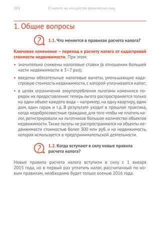 О налоге на имущество физических лиц20 |
1. Общие вопросы
1.1. Что меняется в правилах расчета налога?
Ключевое изменение – переход к расчету налога от кадастровой
стоимости недвижимости. При этом:
•	 значительно снижены налоговые ставки (в отношении большей
части недвижимости в 3–7 раз);
•	 введены обязательные налоговые вычеты, уменьшающие када-
стровую стоимость недвижимости,с которой уплачивается налог;
•	 в целях ограничения злоупотребления льготами изменился по-
рядок их предоставления: теперь льгота распространяется только
на один объект каждого вида – например, на одну квартиру, один
дом, один гараж и т.д. В результате уходит в прошлое практика,
когда недобросовестные граждане, для того чтобы не платить на-
лог, регистрировали на льготников большое количество объектов
недвижимости.Также льготы не распространяются на объекты не-
движимости стоимостью более 300 млн руб. и на недвижимость,
которая используется в предпринимательской деятельности.
1.2. Когда вступают в силу новые правила
расчета налога?
Новые правила расчета налога вступили в силу с 1 января
2015 года, но в первый раз уплатить налог, рассчитанный по но-
вым правилам, необходимо будет только осенью 2016 года.
?
?
 