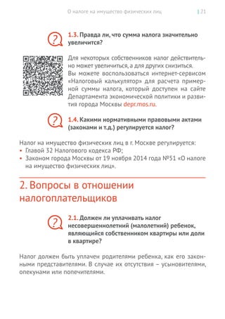 О налоге на имущество физических лиц | 21
1.3. Правда ли, что сумма налога значительно
увеличится?
Для некоторых собственников налог действитель-
но может увеличиться,а для других снизиться.
Вы  можете воспользоваться интернет-сервисом
«Налоговый калькулятор» для расчета пример-
ной суммы налога, который доступен на  сайте
Департамента экономической политики и разви-
тия города Москвы depr.mos.ru.
1.4. Какими нормативными правовыми актами
(законами и т.д.) регулируется налог?
Налог на имущество физических лиц в г. Москве регулируется:
•	 Главой 32 Налогового кодекса РФ;
•	 Законом города Москвы от 19 ноября 2014 года №51 «О налоге
на имущество физических лиц».
2. Вопросы в отношении
налогоплательщиков
2.1. Должен ли уплачивать налог
несовершеннолетний (малолетний) ребенок,
являющийся собственником квартиры или доли
в квартире?
Налог должен быть уплачен родителями ребенка, как его закон-
ными представителями. В случае их отсутствия – усыновителями,
опекунами или попечителями.
?
?
?
 