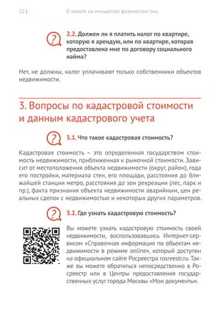 О налоге на имущество физических лиц22 |
2.2. Должен ли я платить налог по квартире,
которую я арендую, или по квартире, которая
предоставлена мне по договору социального
найма?
Нет, не должны, налог уплачивают только собственники объектов
недвижимости.
3. Вопросы по кадастровой стоимости
и данным кадастрового учета
3.1. Что такое кадастровая стоимость?
Кадастровая стоимость – это определенная государством стои-
мость недвижимости, приближенная к рыночной стоимости. Зави-
сит от местоположения объекта недвижимости (округ, район), года
его постройки, материала стен, его площади, расстояния до бли-
жайшей станции метро, расстояния до зон рекреации (лес, парк и
пр.), факта признания объекта недвижимости аварийным, цен ре-
альных сделок с недвижимостью и некоторых других параметров.
3.2. Где узнать кадастровую стоимость?
Вы  можете узнать кадастровую стоимость своей
недвижимости, воспользовавшись Интернет-сер-
висом «Справочная информация по объектам не-
движимости в режиме online», который доступен
на официальном сайте Росреестра rosreestr.ru.Так-
же вы можете обратиться непосредственно в Ро-
среестр или в  Центры предоставления государ-
ственных услуг города Москвы «Мои документы».
?
?
?
 