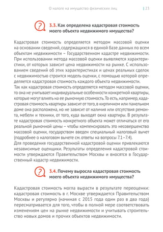 О налоге на имущество физических лиц | 23
3.3. Как определена кадастровая стоимость
моего объекта недвижимого имущества?
Кадастровая стоимость определяется методом массовой оценки
на основании сведений,содержащихся в единой базе данных по всем
объектам недвижимости – Государственном кадастре недвижимости.
При использовании метода массовой оценки выявляются характери-
стики, от которых зависит цена недвижимости на рынке. С использо-
ванием сведений об этих характеристиках и ценах реальных сделок
с недвижимостью строится модель оценки, с помощью которой опре-
деляется кадастровая стоимость каждого объекта недвижимости.
Так как кадастровая стоимость определяется методом массовой оценки,
то она не учитываетиндивидуальные особенности конкретной квартиры,
которые могутвлиятьна ее рыночную стоимость.То есть,например,када-
стровая стоимость квартиры зависит от того,в кирпичном или панельном
доме она расположена, но не зависит от наличия или отсутствия ремон-
та, мебели и техники, от того, куда выходят окна квартиры. В результа-
те кадастровая стоимость конкретного объекта может отличаться от его
реальной рыночной цены – чтобы компенсировать это несовершенство
массовой оценки, государством введен специальный налоговый вычет
(подробнее о налоговом вычете см.ответы на вопросы 7.1–7.4).
Для проведения государственной кадастровой оценки привлекаются
независимые оценщики. Результаты определения кадастровой стои-
мости утверждаются Правительством Москвы и вносятся в Государ-
ственный кадастр недвижимости.
3.4. Почему выросла кадастровая стоимость
моего объекта недвижимого имущества?
Кадастровая стоимость могла вырасти в результате переоценки:
кадастровая стоимость в г. Москве утверждается Правительством
Москвы и регулярно (начиная с 2015 года один раз в два года)
пересматривается для того, чтобы в полной мере соответствовать
изменениям цен на рынке недвижимости и учитывать строитель-
ство новых домов и прочих объектов недвижимости.
?
?
 