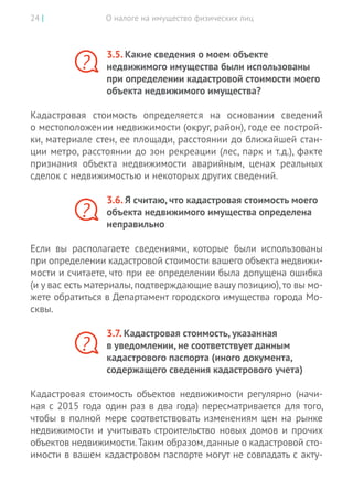 О налоге на имущество физических лиц24 |
3.5. Какие сведения о моем объекте
недвижимого имущества были использованы
при определении кадастровой стоимости моего
объекта недвижимого имущества?
Кадастровая стоимость определяется на  основании сведений
о местоположении недвижимости (округ, район), годе ее построй-
ки, материале стен, ее площади, расстоянии до ближайшей стан-
ции метро, расстоянии до зон рекреации (лес, парк и т.д.), факте
признания объекта недвижимости аварийным, ценах реальных
сделок с недвижимостью и некоторых других сведений.
3.6. Я считаю, что кадастровая стоимость моего
объекта недвижимого имущества определена
неправильно
Если вы располагаете сведениями, которые были использованы
при определении кадастровой стоимости вашего объекта недвижи-
мости и считаете, что при ее определении была допущена ошибка
(и у вас есть материалы,подтверждающие вашу позицию),то вы мо-
жете обратиться в Департамент городского имущества города Мо-
сквы.
3.7. Кадастровая стоимость, указанная
в уведомлении, не соответствует данным
кадастрового паспорта (иного документа,
содержащего сведения кадастрового учета)
Кадастровая стоимость объектов недвижимости регулярно (начи-
ная с 2015 года один раз в два года) пересматривается для того,
чтобы в полной мере соответствовать изменениям цен на рынке
недвижимости и учитывать строительство новых домов и прочих
объектов недвижимости.Таким образом,данные о кадастровой сто-
имости в вашем кадастровом паспорте могут не совпадать с акту-
?
?
?
 