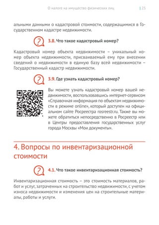 О налоге на имущество физических лиц | 25
альными данными о кадастровой стоимости, содержащимися в Го-
сударственном кадастре недвижимости.
3.8. Что такое кадастровый номер?
Кадастровый номер объекта недвижимости  – уникальный но-
мер объекта недвижимости, присваиваемый ему при внесении
сведений о  недвижимости в  единую базу всей недвижимости –
­Государственный кадастр недвижимости.
3.9. Где узнать кадастровый номер?
Вы  можете узнать кадастровый номер вашей не-
движимости, воспользовавшись интернет-сервисом
«Справочная информация по объектам недвижимо-
сти в режиме online», который доступен на офици-
альном сайте Росреестра rosreestr.ru. Также вы мо-
жете обратиться непосредственно в Росреестр или
в  Центры предоставления государственных услуг
города Москвы «Мои документы».
4. Вопросы по инвентаризационной
стоимости
4.1. Что такое инвентаризационная стоимость?
Инвентаризационная стоимость – это стоимость материалов, ра-
бот и услуг, затраченных на строительство недвижимости, с учетом
износа недвижимости и изменения цен на строительные матери-
алы, работы и услуги.
?
?
?
 