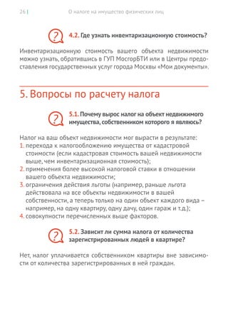 О налоге на имущество физических лиц26 |
4.2. Где узнать инвентаризационную стоимость?
Инвентаризационную стоимость вашего объекта недвижимости
можно узнать, обратившись в ГУП МосгорБТИ или в Центры предо-
ставления государственных услуг города Москвы «Мои документы».
5. Вопросы по расчету налога
5.1.Почему вырос налог на объект недвижимого
имущества,собственником которого я являюсь?
Налог на ваш объект недвижимости мог вырасти в результате:
1.	перехода к налогообложению имущества от кадастровой
стоимости (если кадастровая стоимость вашей недвижимости
выше, чем инвентаризационная стоимость);
2.	применения более высокой налоговой ставки в отношении
вашего объекта недвижимости;
3.	ограничения действия льготы (например, раньше льгота
действовала на все объекты недвижимости в вашей
собственности, а теперь только на один объект каждого вида –
например, на одну квартиру, одну дачу, один гараж и т.д.);
4.	совокупности перечисленных выше факторов.
5.2. Зависит ли сумма налога от количества
­зарегистрированных людей в квартире?
Нет, налог уплачивается собственником квартиры вне зависимо-
сти от количества зарегистрированных в ней граждан.
?
?
?
 