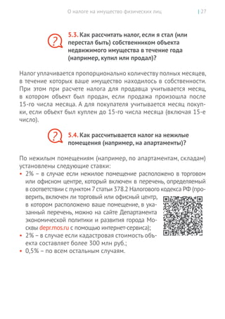 О налоге на имущество физических лиц | 27
5.3. Как рассчитать налог, если я стал (или
перестал быть) собственником объекта
недвижимого имущества в течение года
(например, купил или продал)?
Налог уплачивается пропорционально количеству полных месяцев,
в течение которых ваше имущество находилось в собственности.
При этом при расчете налога для продавца учитывается месяц,
в  котором объект был продан, если продажа произошла после
15-го числа месяца. А для покупателя учитывается месяц покуп-
ки, если объект был куплен до 15-го числа месяца (включая 15-е
число).
5.4. Как рассчитывается налог на нежилые
помещения (например, на апартаменты)?
По нежилым помещениям (например, по апартаментам, складам)
установлены следующие ставки:
•	 2% – в случае если нежилое помещение расположено в торговом
или офисном центре, который включен в перечень, определяемый
в соответствии с пунктом 7статьи 378.2 Налогового кодекса РФ (про-
верить, включен ли торговый или офисный центр,
в котором расположено ваше помещение, в ука-
занный перечень, можно на сайте Департамента
экономической политики и развития города Мо-
сквы depr.mos.ru с помощью интернет-сервиса);
•	 2%–в случае если кадастровая стоимость объ-
екта составляет более 300 млн руб.;
•	 0,5% – по всем остальным случаям.
?
?
 