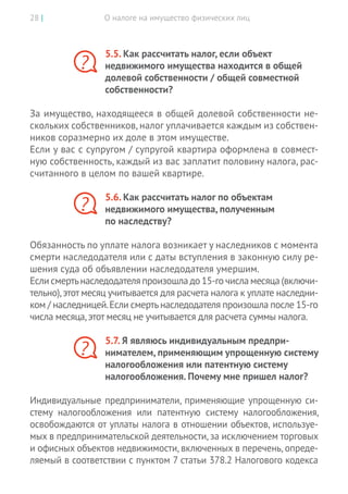 О налоге на имущество физических лиц28 |
5.5. Как рассчитать налог, если объект
недвижимого имущества находится в общей
долевой собственности / общей совместной
собственности?
За имущество, находящееся в общей долевой собственности не-
скольких собственников, налог уплачивается каждым из собствен-
ников соразмерно их доле в этом имуществе.
Если у вас с супругом / супругой квартира оформлена в совмест-
ную собственность, каждый из вас заплатит половину налога, рас-
считанного в целом по вашей квартире.
5.6. Как рассчитать налог по объектам
недвижимого имущества, полученным
по наследству?
Обязанность по уплате налога возникает у наследников с момента
смерти наследодателя или с даты вступления в законную силу ре-
шения суда об объявлении наследодателя умершим.
Если смертьнаследодателя произошла до ­15-го числа месяца (включи-
тельно),этот месяц учитывается для расчета налога к уплате наследни-
ком / наследницей.Если смертьнаследодателя произошла после 15-го
числа месяца,этот месяц не учитывается для расчета суммы налога.
5.7. Я являюсь индивидуальным предпри­
нимателем, применяющим упрощенную систему
налогообложения или патентную систему
налогообложения. Почему мне пришел налог?
Индивидуальные предприниматели, применяющие упрощенную си-
стему налогообложения или патентную систему налогообложения,
освобождаются от уплаты налога в отношении объектов, используе-
мых в предпринимательской деятельности, за исключе­нием торговых
и офисных объектов недвижимости, включенных в перечень, опреде-
ляемый в соответствии с пунктом 7 статьи 378.2 Налогового кодекса
?
?
?
 