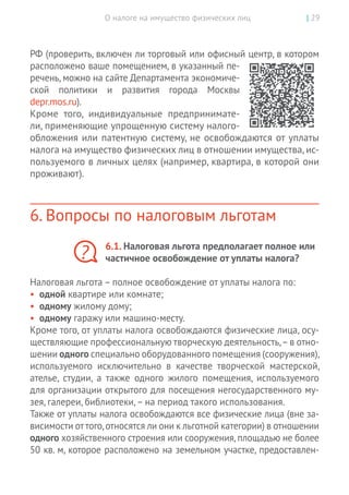 О налоге на имущество физических лиц | 29
РФ (проверить, включен ли торговый или офисный центр, в котором
расположено ваше помещением, в указанный пе-
речень, можно на сайте Департамента экономиче-
ской политики и  развития города Москвы
depr.mos.ru).
Кроме того, индивидуальные предпринимате-
ли, применяющие упрощенную систему налого-
обложения или патентную систему, не освобождаются от уплаты
налога на имущество физических лиц в отношении имущества, ис-
пользуемого в личных целях (например, квартира, в которой они
проживают).
6. Вопросы по налоговым льготам
6.1. Налоговая льгота предполагает полное или
частичное освобождение от уплаты налога?
Налоговая льгота – полное освобождение от уплаты налога по:
•	 одной квартире или комнате;
•	 одному жилому дому;
•	 одному гаражу или машино-месту.
Кроме того, от уплаты налога освобождаются физические лица, осу-
ществляющие профессиональную творческую деятельность, –в отно-
шении одного специально оборудованного помещения (сооружения),
используемого исключительно в  качестве творческой мастерской,
ателье, студии, а  также одного жилого помещения, используемого
для организации открытого для посещения негосударственного му-
зея, галереи, библиотеки, – на период такого использования.
Также от уплаты налога освобождаются все физические лица (вне за-
висимости от того,относятся ли они к льготной категории) в отношении
одного хозяйственного строения или сооружения,площадью не более
50 кв. м, которое расположено на земельном участке, предоставлен-
?
 