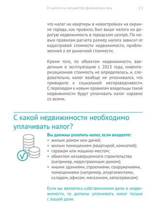 О налоге на имущество физических лиц | 3
что налог на квартиры в новостройках на окраи-
не города, как правило, был выше налога на до-
рогую недвижимость в городском центре. По но-
вым правилам расчета размер налога зависит от
кадастровой стоимости недвижимости, прибли-
женной к ее рыночной стоимости.
Кроме того, по объектам недвижимости, вве-
денным в эксплуатацию с 2013 года, инвента-
ризационная стоимость не определялась, и, сле-
довательно, налог вообще не уплачивался, что
приводило к социальной несправедливости.
С переходом к новым правилам владельцы такой
недвижимости будут уплачивать налог наравне
со всеми.
С какой недвижимости необходимо
уплачивать налог?
Вы должны уплатить налог, если владеете:
•	 жилым домом или дачей;
•	 жилым помещением (квартирой, комнатой);
•	 гаражом или машино-местом;
•	 объектом незавершенного строительства
(например, недостроенным домом);
•	 иными зданиями, строениями, сооружениями,
помещениями (например, апартаментами,
складом, офисом, магазином, автосервисом).
Если вы являетесь собственником доли в недви-
жимости, то  должны уплачивать налог только
с вашей доли.
 