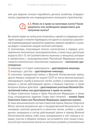 О налоге на имущество физических лиц30 |
ном для ведения личного подсобного, дачного хозяйства, огородни-
чества, садоводства или индивидуального жилищного строительства.
6.2. Имею ли я право на налоговую льготу? Какие
документы мне необходимо предоставить для
получения льготы?
Вы имеете право на льготу,если относитесь к одной из следующих кате-
горий граждан и можете подтвердить это одним из указанных докумен-
тов (подтверждающие документы выделены жирным шрифтом и указа-
ны рядом с названием каждой льготной категории):
1) пенсионеры, получающие пенсии, назначаемые в порядке, уста-
новленном пенсионным законодательством, а также лица, достигшие
возраста 60 и 55 лет (соответственно мужчины и женщины), которым
в соответствии с законодательством Российской Федерации выпла-
чивается ежемесячное пожизненное содержание – пенсионное удо-
стоверение;
2) инвалиды I и II групп инвалидности – удостоверение инвалида;
3) инвалиды с детства – удостоверение инвалида;
4) участники гражданской войны и Великой Отечественной войны,
других боевых операций по защите СССР из числа военнослужащих,
проходивших службу в воинских частях, штабах и учреждениях, вхо-
дивших в состав действующей армии, и бывших партизан, а также
ветераны боевых действий – удостоверение участника Великой Оте-
чественной войны или удостоверение о праве на льготы;
5) Герои Советского Союза и Герои Российской Федерации, а также
лица, награжденные орденом Славы трех степеней, – книжка Героя
Советского Союза или Российской Федерации, орденская книжка;
6) лица вольнонаемного состава Советской Армии, Военно-­Морского
Флота, органов внутренних дел и государственной безопасности, за-
нимавшие штатные должности в воинских частях, штабах и учреж-
дениях, входивших в состав действующей армии в период Великой
Отечественной войны, либо лица, находившиеся в этот период в го-
родах, участие в обороне которых засчитывается этим лицам в выс-
лугу лет для назначения пенсии на льготных условиях,установленных
?
 