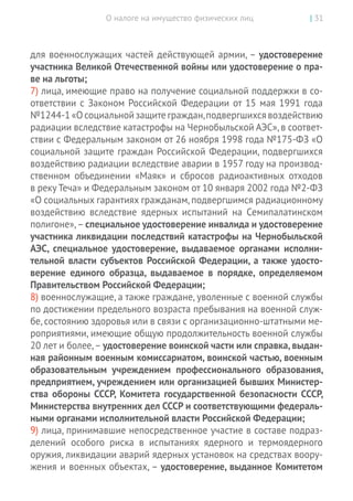 О налоге на имущество физических лиц | 31
для военнослужащих частей действующей армии, – удостоверение
участника Великой Отечественной войны или удос­товерение о пра-
ве на льготы;
7) лица, имеющие право на получение социальной поддержки в со-
ответствии с Законом Российской Федерации от 15 мая 1991 года
№1244-1«Осоциальнойзащитеграждан,подвергшихсявоздействию
радиации вследствие катастрофы на Чернобыльской АЭС»,в соответ-
ствии с Федеральным законом от 26 ноября 1998 года №175-ФЗ «О
социальной защите граждан Российской Федерации, подвергшихся
воздействию радиации вследствие аварии в 1957 году на производ-
ственном объединении «Маяк» и  сбросов радиоактивных отходов
в реку Теча» и Федеральным законом от 10 января 2002 года №2-ФЗ
«О социальных гарантиях гражданам,подвергшимся радиационному
воздействию вследствие ядерных испытаний на  Семипалатинском
полигоне», – специальное удостоверение инвалида и удостоверение
участника ликвидации последствий катастрофы на Чернобыльской
АЭС, специальное удостоверение, выдаваемое органами исполни-
тельной власти субъектов Российской Федерации, а также удосто-
верение единого образца, выдаваемое в  порядке, определяемом
Правительством Российской Федерации;
8) военнослужащие, а также граждане, уволенные с военной службы
по достижении предельного возраста пребывания на военной служ-
бе, состоянию здоровья или в связи с организационно-­штатными ме-
роприятиями, имеющие общую продолжительность военной службы
20 лет и более,– удостоверение воинской час­ти или справка, выдан-
ная районным военным комиссариатом, воинской частью, военным
образовательным учреждением профессионального образования,
предприятием, учреждением или организацией бывших Министер-
ства обороны СССР, Комитета государственной безопасности СССР,
Министерства внутренних дел СССР и соответствующими федераль-
ными органами исполнительной власти Российской Федерации;
9) лица, принимавшие непосредственное участие в составе подраз-
делений особого риска в  испытаниях ядерного и  термоядерного
оружия, ликвидации аварий ядерных установок на средствах воору-
жения и военных объектах, – удостоверение, выданное Комитетом
 