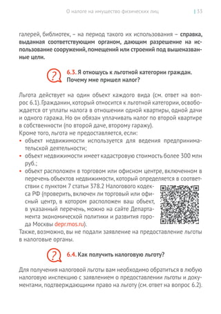 О налоге на имущество физических лиц | 33
галерей, библиотек, – на период такого их использования – справка,
выданная соответствующим органом, дающим разрешение на  ис-
пользование сооружений,помещений или строений под вышеназван-
ные цели.
6.3. Я отношусь к льготной категории граждан.
Почему мне пришел налог?
Льгота действует на  один объект каждого вида (см. ответ на  воп­
рос 6.1).Гражданин,который относится к льготной категории,освобо-
ждается от уплаты налога в отношении одной квартиры, одной дачи
и одного гаража. Но он обязан уплачивать налог по второй квартире
в собственности (по второй даче, второму гаражу).
Кроме того, льгота не предоставляется, если:
•	 объект недвижимости используется для ведения предпринима-
тельской деятельности;
•	 объект недвижимости имеет кадастровую стоимость более 300 млн
руб.;
•	 объект расположен в торговом или офисном центре, включенном в
перечень объектов недвижимости, который определяется в соответ-
ствии с пунктом 7 статьи 378.2 Налогового кодек-
са РФ (проверить, включен ли торговый или офи-
сный центр, в  котором расположен ваш объект,
в указанный перечень, можно на сайте Департа-
мента экономической политики и развития горо-
да Москвы depr.mos.ru).
Также, возможно, вы не подали заявление на предоставление льготы
в налоговые органы.
6.4. Как получить налоговую льготу?
Для получения налоговой льготы вам необходимо обратиться в любую
налоговую инспекцию с заявлением о предоставлении льготы и доку-
ментами, подтверждающими право на льготу (см. ответ на вопрос 6.2).
?
?
 