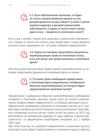 О налоге на имущество физических лиц34 |
6.5. Если собственников несколько, то будет
ли льгота, предоставляемая одному из них,
распространяться на весь объект? (у меня с женой
(мужем) квартира в долевой (совместной)
собственности, а право на льготу имеет только
один из нас – придется ли уплачивать налог?)
Если у вас с женой / мужем есть квартира в совместной собственно-
сти, а право на льготу есть только у вас, вашей жене / мужу придется
уплатить налог соразмерно ее / его доле в объекте недвижимости.
6.6. Нужно ли повторно представлять документы,
подтверждающие право на налоговую льготу,
если они ранее уже предоставлялись в налоговый
орган?
Нет, если ранее вам уже была предоставлена налоговая льгота, то по-
вторно представлять документы в налоговый орган не нужно.
6.7. В какие сроки необходимо предоставить
в налоговый орган уведомление о выбранных
объектах налогообложения, по которым будет
предоставляться налоговая льгота?
Уведомление о выбранных объектах налогообложения необходимо
направить в налоговые органыв случае, если вы хотите самостоя-
тельно выбрать объект недвижимости, на который действует льгота.
Уведомление необходимо направить в налоговые органы до 1 ноя-
бря года,в котором вы хотите получить льготу в отношении этого объ-
екта. Например, если вы хотите, чтобы льгота по налогу за 2015 год
действовала на конкретную квартиру из двух квартир в вашей соб-
ственности, то уведомление необходимо направить до  1 ноября
2015 года.
При этом, если вы не направите уведомление в налоговые органы,
налоговая льгота будет предоставлена в отношении одного объекта
?
?
?
 