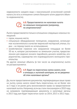 О налоге на имущество физических лиц | 35
недвижимости каждого вида с максимальной исчисленной суммой
налога (то есть в отношении самого большого и/или дорогого объек-
та недвижимости).
6.8. Предоставляется ли налоговая льгота
по нежилым помещениям (например,
по апартаментам)?
Льгота предоставляется только в отношении следующих нежилых по-
мещений:
•	 гараж, машино-место;
•	 специально оборудованное помещение, сооружение, используе-
мое исключительно в качестве творческой мастерской, ателье, сту-
дии – на период такого их использования;
•	 хозяйственное строение или сооружение площадью не  более
50 кв. м, которое расположено на земельном участке, предостав-
ленном для ведения личного подсобного, дачного хозяйства, ого-
родничества, садоводства или индивидуального жилищного стро-
ительства.
На  другие нежилые объекты (в том числе на  апартаменты) льгота
не распространяется.
6.9. Будет ли пересчитана сумма налога, если
я отношусь к льготной категории, но не уведомил
об этом налоговые органы?
Да,после предоставления документов,подтверждающих ваше право
на льготу, сумма налога может быть пересчитана, но не более чем
за 3 года и не ранее даты возникновения права на предоставление
налоговой льготы.Например,если вы стали пенсионером в 2010 году,
но  направили подтверждающие документы в  налоговые органы
в 2015 году, вам будет пересчитан налог за 2014, 2013 и 2012 годы.
?
?
 