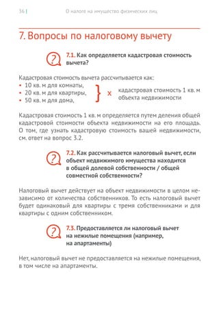 О налоге на имущество физических лиц36 |
7. Вопросы по налоговому вычету
7.1. Как определяется кадастровая стоимость
вычета?
Кадастровая стоимость вычета рассчитывается как:
•	 10 кв. м для комнаты,
•	 20 кв. м для квартиры,
•	 50 кв. м для дома,
Кадастровая стоимость 1 кв. м определяется путем деления общей
кадастровой стоимости объекта недвижимости на его площадь.
О  том, где узнать кадастровую стоимость вашей недвижимости,
см. ответ на вопрос 3.2.
7.2. Как рассчитывается налоговый вычет, если
объект недвижимого имущества находится
в общей долевой собственности / общей
совместной собственности?
Налоговый вычет действует на объект недвижимости в целом не-
зависимо от количества собственников. То есть налоговый вычет
будет одинаковый для квартиры с тремя собственниками и для
квартиры с одним собственником.
7.3. Предоставляется ли налоговый вычет
на нежилые помещения (например,
на апартаменты)
Нет, налоговый вычет не предоставляется на нежилые помещения,
в том числе на апартаменты.
?
кадастровая стоимость 1 кв. м
объекта недвижимости
?
?
 
