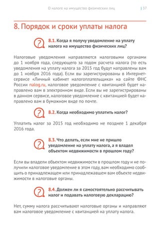 О налоге на имущество физических лиц | 37
8. Порядок и сроки уплаты налога
8.1. Когда я получу уведомление на уплату
налога на имущество физических лиц?
Налоговые уведомления направляются налоговыми органами
до 1 ноября года, следующего за годом расчета налога (то есть
уведомления на уплату налога за 2015 год будут направлены вам
до 1 ноября 2016 года). Если вы зарегистрированы в Интернет-­
сервисе «Личный кабинет налогоплательщика» на сайте ФНС
России nalog.ru, налоговое уведомление с квитанцией будет на-
правлено вам в электронном виде. Если вы не зарегистрированы
в данном сервисе, налоговое уведомление с квитанцией будет на-
правлено вам в бумажном виде по почте.
8.2. Когда необходимо уплатить налог?
Уплатить налог за 2015 год необходимо не позднее 1 декабря
2016 года.
8.3. Что делать, если мне не пришло
уведомление на уплату налога, а я владел
объектом недвижимости в прошлом году?
Если вы владели объектом недвижимости в прошлом году и не по-
лучили налоговое уведомление в этом году,вам необходимо сооб-
щить о принадлежащем или принадлежавшем вам объекте недви-
жимости в налоговые органы.
8.4. Должен ли я самостоятельно рассчитывать
налог и подавать налоговую декларацию?
Нет, сумму налога рассчитывают налоговые органы и направляют
вам налоговое уведомление с квитанцией на уплату налога.
?
?
?
?
 