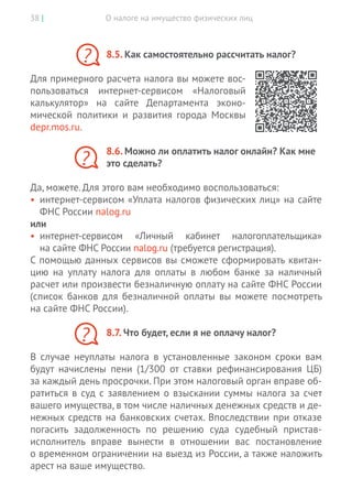 О налоге на имущество физических лиц38 |
8.5. Как самостоятельно рассчитать налог?
Для примерного расчета налога вы можете вос-
пользоваться интернет-сервисом «Налоговый
калькулятор» на  сайте Департамента эконо-
мической политики и  развития города Москвы
depr.mos.ru.
8.6. Можно ли оплатить налог онлайн? Как мне
это сделать?
Да, можете. Для этого вам необходимо воспользоваться:
•	 интернет-сервисом «Уплата налогов физических лиц» на сайте
ФНС России nalog.ru
или
•	 интернет-сервисом «Личный кабинет налогоплательщика»
на сайте ФНС России nalog.ru (требуется регистрация).
С помощью данных сервисов вы сможете сформировать квитан-
цию на  уплату налога для оплаты в  любом банке за  наличный
расчет или произвести безналичную оплату на сайте ФНС России
(список банков для безналичной оплаты вы  можете посмотреть
на сайте ФНС России).
8.7. Что будет, если я не оплачу налог?
В случае неуплаты налога в установленные законом сроки вам
будут начислены пени (1/300 от ставки рефинансирования ЦБ)
за каждый день просрочки. При этом налоговый орган вправе об-
ратиться в суд с заявлением о взыскании суммы налога за счет
вашего имущества, в том числе наличных денежных средств и де-
нежных средств на банковских счетах. Впоследствии при отказе
погасить задолженность по решению суда судебный пристав-­
исполнитель вправе вынести в отношении вас постановление
о временном ограничении на выезд из России, а также наложить
арест на ваше имущество.
?
?
?
 