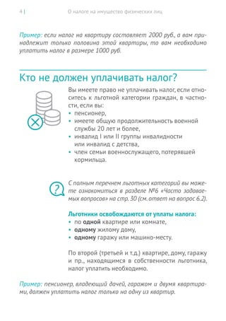 О налоге на имущество физических лиц4 |
Пример: если налог на квартиру составляет 2000 руб., а вам при-
надлежит только половина этой квартиры, то  вам  необходимо
уплатить налог в размере 1000 руб.
Кто не должен уплачивать налог?
Вы имеете право не уплачивать налог, если отно-
ситесь к льготной категории граждан, в частно-
сти, если вы:
•	 пенсионер,
•	 имеете общую продолжительность военной
службы 20 лет и более,
•	 инвалид I или II группы инвалидности
или инвалид с детства,
•	 член семьи военнослужащего, потерявшей
кормильца.
С полным перечнем льготных категорий вы може-
те ознакомиться в разделе №6 «Часто задавае-
мых вопросов» на стр.30 (см.ответ на вопрос 6.2).
Льготники освобождаются от уплаты налога:
•	 по одной квартире или комнате,
•	 одному жилому дому,
•	 одному гаражу или машино-месту.
По второй (третьей и т.д.) квартире, дому, гаражу
и  пр., находящимся в  собственности льготника,
налог уплатить необходимо.
Пример: пенсионер, владеющий дачей, гаражом и двумя квартира-
ми, должен уплатить налог только на одну из квартир.
?
 