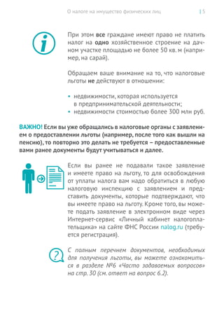 О налоге на имущество физических лиц | 5
При этом все граждане имеют право не платить
налог на одно хозяйственное строение на дач-
ном участке площадью не более 50 кв. м (напри-
мер, на сарай).
Обращаем ваше внимание на то, что налоговые
льготы не действуют в отношении:
•	 недвижимости, которая используется
в предпринимательской деятельности;
•	 недвижимости стоимостью более 300 млн руб.
ВАЖНО! Если вы уже обращались в налоговые органы с заявлени-
ем о предоставлении льготы (например, после того как вышли на
пенсию), то повторно это делать не требуется – предоставленные
вами ранее документы будут учитываться и далее.
Если вы  ранее не  подавали такое заявление
и имеете право на льготу, то для освобождения
от уплаты налога вам надо обратиться в любую
налоговую инспекцию с  заявлением и  пред-
ставить документы, которые подтверждают, что
вы имеете право на льготу. Кроме того, вы може-
те подать заявление в электронном виде через
Интернет-сервис «Личный кабинет налогопла-
тельщика» на сайте ФНС России nalog.ru (требу-
ется регистрация).
С  полным перечнем документов, необходимых
для получения льготы, вы  можете ознакомить-
ся в разделе №6 «Часто задаваемых вопросов»
на стр. 30 (см. ответ на вопрос 6.2).
?
 