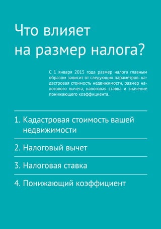 О налоге на имущество физических лиц | 7
Что влияет
на размер налога?
С  1 января 2015 года размер налога главным
образом зависит от следующих параметров: ка-
дастровая стоимость недвижимости, размер на-
логового вычета, налоговая ставка и  значение
понижающего коэффициента.
1.	Кадастровая стоимость вашей
недвижимости
2.	Налоговый вычет
3.	Налоговая ставка
4.	Понижающий коэффициент
 