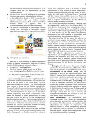 2 
with the interactions with institutions and agencies of the European Union and the administrations of other European countries. 
 All these actors have wide differences in organization, processes, data structures and technological solutions. 
 In the middle of the decade of 2000 it was clear that without common rules and without common infrastructures and services, efforts would be repeated and resources wasted. An approach based on recommendations and best practices was not enough. 
 The growing sophistication in egovernment services evolving from information to personalized services required also a stronger effort to improve interoperability. 
Fig. 1 Complexity and cooperation. 
Considering all these challenges the approach followed to develop the national interoperability framework of Spain is based on the following three main success factors: 
 the support of a sound legal basis; 
 the role of common infrastructures and services; 
 and a strong cooperation effort between public bodies. 
III. A NATIONAL INTEROPERABILITY FRAMEWORK WITH LEGAL SUPPORT 
Spain has developed a comprehensive legal framework for eGovernment oriented to implement the legal safeguards that exist in the real world to the virtual world. This legal framework provides legal certainty. The legal certainty has been essential to decide that the National Interoperability Framework and its Interoperability Agreements had the form of legal instruments. The eGovernment law regulates, first of all, a number of principles and rights, such as the right to interact electronically with Public Administration which means the obligation of public administrations to enable electronic access to their services; then, the main elements of the administrative procedure by electronic means including the notion of the electronic office, electronic identification and authentication, notifications and communications, electronic document, and e-archive, among other elements; and finally, the cooperation between public administrations. 
It was understood that the support of a sound legal basis was a success factor to achieve interoperability between public bodies. Consequently, in the eGovernment law, within the section about cooperation, there is a mandate to public administrations to adopt measures to ensure organizational, semantic and technical interoperability and there is an article, number 42, which creates the National Security Framework and the National Interoperability Framework. These two frameworks, nowadays in place, are the result of a collective effort of all public administrations; also the Industry was consulted through their main associations. 
The National Interoperability Framework (NIF) has been developed through a legal text, the Royal Decree 4/2010 [5], which develops the provisions about interoperability stated in the eGovernment law; this decree is applicable to all public administrations and it was developed with the participation of all of them. In this way the NIF embeds interoperability requirements in the legal framework of eGovernment, thus configuring a coherent and comprehensive approach. 
The objectives of the NIF are mainly the following: to contribute to create adequate interoperability conditions for the deployment and delivery of eGovernment services; provide benefits in terms of effectiveness and efficiency; introduce common elements of interoperability to guide public administrations; and facilitate the implementation of security policies (through the National Security Framework, Royal Decree 3/2010 [6]) thanks to a more rational environment. 
The NIF addresses requirements in relation to the implementation of interoperability principles, dimensions, agreements and governance, plus other issues related to interoperability, such as standards, common infrastructures and services, reuse of applications, electronic signature, and electronic documents. The NIF develops the following main elements: 
 Principles: the NIF assumes the general principles stated in the eGovernment law and, additionally, defines three specific principles of interoperability which are (1) interoperability as an integral quality from the conception of services and systems and through their lifecycle: planning, design, acquisition, implementation, deployment, exploitation, publication, preservation and access or interconnection among them; (2) the multidimensional character of the interoperability since it will be understood considering its organizational, semantic and technical dimensions, without forgetting the temporary dimension which should guarantee the access to the information through time.; and (3) the approach of multilateral solutions will be promoted to obtain the advantages derived from the use of modular and multiplatform architectures, the economies of scale, and from sharing, reusing and collaborating. 
 Legal interoperability: the eGovernment legal framework provides legal support to interoperability among the public administrations and between them and the citizens. The eGovernment Law mandates public administration the adoption of organizational and technical measures to ensure interoperability, promotes the cooperation and the exchange of information in particular through a section about cooperation and creates the National Interoperability Framework.  