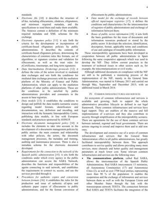 4 
standards. 
 Electronic file [10]: it describes the structure of eFiles, including eDocuments, eIndexes, eSignatures, and minimum required metadata, and the specifications to send them and make them available. The Annexes contain a definition of the minimum required metadata and XML schemas for file exchange. 
 Electronic signature policy [11]: it sets forth the criteria for the development or incorporation of certificate-based eSignature policies by public administrations. It describes the contents of certificate-based eSignature policies, determining the characteristics of common rules like formats, use of algorithms, or signature creation and validation for eDocuments, as well as the trust rules for eCertificates, timestamps, and long-term signatures. 
 Data Intermediation (brokering) protocols [12]: it defines the roles of the actors involved in mediated data exchanges and sets forth the conditions for mediated data exchange processes with the mediation platform of the Ministry of Finance and Public Administration, which can apply to the mediation platforms of other public administrations. These are the conditions to be satisfied by public administrations providers and consumers in the access to base registries. 
 Data models [13]: it establishes the conditions to design and publish the data models (semantic assets) regarding model formats, identification and documentation, use, definition and encoding, and interaction with the Semantic Interoperability Centre, publishing data models, in line with European standards and practices sponsored by JOINUP. 
 Electronic documents management policy [14]: it includes the elements to take into account in the development of e-documents management policies by public entities: the main contents and relationship with other policies, the actors, the document management processes, the metadata and training, auditing and maintenance processes. There is also a metadata schema for the electronic document developed. 
 Requirements for the connection to the network of the Spanish public administration [15]: it sets forth the conditions under which every agency in the public administration can access the SARA Network, describes the functions and responsibilities of the agents connecting to said network, and establishes the requirements to connect to, access, and use the services provided through it. 
 Procedures for authentic copies and conversion between formats [16]: it establishes the rules for the production and issue of authentic eCopies and authentic paper copies of eDocuments in public administrations, and for the format conversion of 
eDocuments by public administrations. 
 Data model for the exchange of records between official input/output registries [17]: it defines the conditions and characteristics for the interconnection of registers of public administrations and exchange of information between them. 
 Reuse of public sector information [18]: it sets forth the basis guidelines for the reuse of documents and information resources produced or stored by the public sector. It develops the selection, identification, description, format, applicable terms and conditions of use and catalogue of reusable public information. 
These interoperability agreements have been developed in cooperation between all public administrations in Spain following the same cooperative approach which was used to develop the NIF. They follow current practices in the treatment of technical issues in other sectors such as, for example, the telecommunications or civil works. 
Although additional documents on compliance with the NIF are still to be published, a monitoring process of the implementation of the NIF, mainly in the General State Administration, was started in February 2013 and carried out through May, September and December 2013; with an additional round in March 2014. 
IV. COMMON INFRASTRUCTURES AND SERVICES 
An ecosystem of common infrastructures and services is available and growing, built to support the whole administrative procedure lifecycle as defined in our legal framework. These common infrastructures and services have legal support. They are enablers of the massive and full implementation of e-services and they also contribute to security through simplification of the interoperability scenario. There are agreements for the use of these common services between national, regional and local governments. There are actions ongoing to extend and improve them and to add new ones. 
The development and extensive use of a series of common infrastructure and services that the General State Administration offers to all public administrations, has greatly facilitated interoperability between them. This approach contributes to service quality and allows providing many more services, more channels and better quality and management parameters at much lower cost. Some relevant common infrastructures and services are the following ones: 
 The communications platform, called Red SARA, allows the interconnection of the Spanish Public Administrations. Red SARA interconnects 13 ministries, all Autonomous Communities (17) and Autonomous Cities (2), as well as over 3708 local entities, representing more than 90 % of the population. It enables the cooperation and the exchange of information and services between them as well as with the European Union and other Member States through the link with the transeuropean network TESTA. The connection between Red SARA and TESTA facilitates the integration of the  