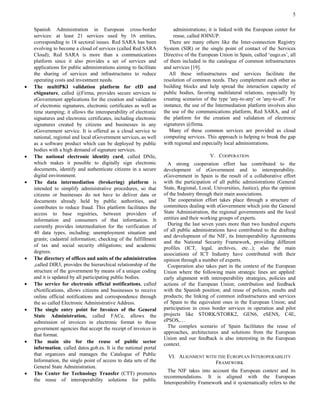 5 
Spanish Administration in European cross-border services: at least 21 services used by 16 entities, corresponding to 18 sectoral issues. Red SARA has been evolving to become a cloud of services (called Red SARA Cloud); Red SARA is more than a communications platform since it also provides a set of services and applications for public administrations aiming to facilitate the sharing of services and infrastructures to reduce operating costs and investment needs. 
 The multiPKI validation platform for eID and eSignature, called @Firma, provides secure services to eGovernment applications for the creation and validation of electronic signatures, electronic certificates as well as time stamping; it allows the interoperability of electronic signatures and electronic certificates, including electronic signatures created by citizens and businesses in any eGovernment service. It is offered as a cloud service to national, regional and local eGovernment services, as well as a software product which can be deployed by public bodies with a high demand of signature services. 
 The national electronic identity card, called DNIe, which makes it possible to digitally sign electronic documents, identify and authenticate citizens in a secure digital environment. 
 The data intermediation (brokering) platform is intended to simplify administrative procedures, so that citizens or businesses do not have to deliver data or documents already held by public authorities, and contributes to reduce fraud. This platform facilitates the access to base registries, between providers of information and consumers of that information. It currently provides intermediation for the verification of 40 data types, including: unemployment situation and grants; cadastral information; checking of the fulfillment of tax and social security obligations; and academic degrees. 
 The directory of offices and units of the administration ,called DIR3, provides the hierarchical relationship of the structure of the government by means of a unique coding and it is updated by all participating public bodies. 
 The service for electronic official notifications, called eNotifications, allows citizens and businesses to receive online official notifications and correspondence through the so called Electronic Administrative Address. 
 The single entry point for Invoices of the General State Administration, called FACe, allows the submission of invoices in electronic format to those government agencies that accept the receipt of invoices in that format. 
 The main site for the reuse of public sector information, called datos.gob.es. It is the national portal that organizes and manages the Catalogue of Public Information, the single point of access to data sets of the General State Administration. 
 The Center for Technology Transfer (CTT) promotes the reuse of interoperability solutions for public 
administrations; it is linked with the European center for reuse, called JOINUP. 
There are many others like the Inter-connection Registry System (SIR) or the single point of contact of the Services Directive of the European Union in Spain, called ‘eugo.es’, all of them included in the catalogue of common infrastructures and services [19]. 
All these infrastructures and services facilitate the resolution of common needs. They complement each other as building blocks and help spread the interaction capacity of public bodies, favoring multilateral relations, especially by creating scenarios of the type 'any-to-any' or 'any-to-all'. For instance, the use of the Intermediation platform involves also the use of the communications platform, Red SARA, and of the platform for the creation and validation of electronic signatures @firma. 
Many of these common services are provided as cloud computing services. This approach is helping to break the gap with regional and especially local administrations. 
V. COOPERATION 
A strong cooperation effort has contributed to the development of eGovernment and to interoperability. eGovernment in Spain is the result of a collaborative effort with the participation of all public administrations (General State, Regional, Local, Universities, Justice), plus the opinion of the Industry through their main associations. 
The cooperation effort takes place through a structure of committees dealing with eGovernment which join the General State Administration, the regional governments and the local entities and their working groups of experts. 
During the last seven years more than two hundred experts of all public administrations have contributed to the drafting and development of the NIF, its Interoperability Agreements and the National Security Framework, providing different profiles (ICT, legal, archives, etc...); also the main associations of ICT Industry have contributed with their opinion through a number of experts. 
Cooperation also takes part in the context of the European Union where the following main strategic lines are applied: early alignment with interoperability strategies, policies and actions of the European Union; contribution and feedback with the Spanish position; and reuse of policies, results and products; the linking of common infrastructures and services of Spain to the equivalent ones in the European Union; and participation in cross border services in operation and pilot projects like STORK/STORK2, GEN6, eSENS, C4E, ePSOS,… 
The complex scenario of Spain facilitates the reuse of approaches, architectures and solutions from the European Union and our feedback is also interesting in the European context. 
VI. ALIGNMENT WITH THE EUROPEAN INTEROPERABILITY FRAMEWORK 
The NIF takes into account the European context and its recommendations. It is aligned with the European Interoperability Framework and it systematically refers to the  