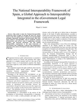 1 
 
Abstract—This article is about the National Interoperability Framework (NIF) of Spain. It develops the three key success factors of the NIF explains how it addresses the interoperability principles, dimensions, agreements and governance, plus other issues related to interoperability, such as standards, common infrastructures and services, reuse of applications, electronic signature, and electronic documents. The NIF embeds interoperability requirements in the legal framework of eGovernment, thus configuring a coherent and comprehensive approach in the context of European Union policies and actions in this field. 
I. INTRODUCTION 
ooperation between public administrations is essential to deliver services to citizens and guarantee their rights; especially in a complex scenario such as is the case of the European Union or of decentralized countries like Spain, where there might be a wide number of different stakeholders interacting. 
But cooperation requires the right conditions; there must be interoperability which should embrace all aspects of interaction between organizations, whether legal, organizational, semantic and technical. 
According to the Decision No 922/2009/EC of the European Parliament and of the Council of 16 September 2009 on interoperability solutions for European public administrations (ISA) [1], interoperability means “the ability of disparate and diverse organizations to interact towards mutually beneficial and agreed common goals, involving the sharing of information and knowledge between the organizations, through the business processes they support, by means of the exchange of data between their respective ICT systems”. This definition involves the diverse dimensions of the interaction between organizations. 
Interoperability is a precondition in the service of the development of eGovernment. Interoperability is important, first of all, to make a reality principles and rights of the 
Miguel A. Amutio is currently with the Ministry of Finance and Public Administrations of Spain (e-mail: miguel.amutio@seap.minhap.es). 
citizens, such as the right not to deliver data or documents already in the hands of public administrations; secondly to enable easier cooperation which facilitates the implementation of public policies; and, finally, to enable better effectiveness and efficiency in order to achieve a reduction of time and costs in the development and delivery of eGovernment services, also for citizens and business. 
That`s why interoperability is one of the seven challenges identified in the Digital Agenda for Europe [2]. The achievement of interoperability has been receiving a growing recognition in European acts and policies along the years. The Communication from the Commission titled Towards interoperability for European public services [3] includes in annex the European Interoperability Strategy and the European Interoperability Framework; there is also a community program called ISA, Interoperability Solutions for Public Administrations, in charge of the implementation of this Strategy and Framework. 
According to the European Interoperability Framework, an interoperability framework ‘is an agreed approach to interoperability for organizations that wish to work together towards the joint delivery of public services. Within its scope of applicability, it specifies a set of common elements such as vocabulary, concepts, principles, policies, guidelines, recommendations, standards, specifications and practices’. The European Commission expects Member States to develop their own national interoperability frameworks and that they remain aligned with the European one. 
In Spain, the eGovernment law of 2007 [4] created the National Interoperability Framework (NIF) together with the National Security Framework; afterwards, the NIF was developed by means of a lower level act, a Royal Decree published in January 2010. 
II. INTEROPERABILITY CHALLENGES 
The following facts allow a better understanding of the challenges faced in Spain in terms of interoperability: 
 eGovernment services have to be provided in a complex scenario which involves the interaction of the General State Administration, 17 regional governments plus 2 autonomous cities, and over 8,000 local entities; together 
The National Interoperability Framework of Spain, a Global Approach to Interoperability Integrated in the eGovernment Legal Framework 
Miguel A. Amutio 
C  