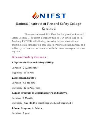National Institute of Fire and Safety College-
Karaikudi
The German based TUV Rheinland is provides Fire and
Safety Courses . The latest Company named TUV Rheinland NIFE
Academy PVT LTD will offering industry foremost vocational
training courses that are highly valued crossways in industries and
will carry on business as common with the same management team
in place.
Fire and Safety Courses :
1.Diploma in Fire and Safety (NIFE) :
Duration : 21/2 Months
Eligibility : 10th Pass
2.Diploma in Safety :
Duration : 4.5 Months
Eligibility : 12th Pass/Fail
3.Crash Program of Diploma in Fire and Safety :
Duration : 6 Months
Eligibility : Any ITI ,Diploma(Completed/In Completed )
4.Crash Program in Safety :
Duration : 1 year
 