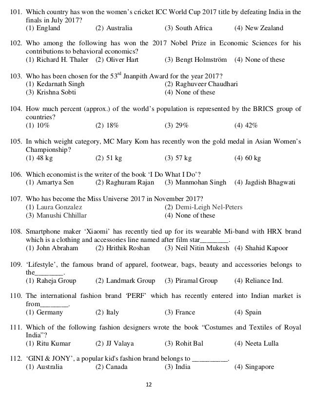   12 
101. Which country has won the women’s cricket ICC World Cup 2017 title by defeating India in the
finals in July 2017?
(1) England (2) Australia (3) South Africa (4) New Zealand
102. Who among the following has won the 2017 Nobel Prize in Economic Sciences for his
contributions to behavioral economics?
(1) Richard H. Thaler (2) Oliver Hart (3) Bengt Holmström (4) None of these
103. Who has been chosen for the 53rd
Jnanpith Award for the year 2017?
(1) Kedarnath Singh (2) Raghuveer Chaudhari
(3) Krishna Sobti (4) None of these
104. How much percent (approx.) of the world’s population is represented by the BRICS group of
countries?
(1) 10% (2) 18% (3) 29% (4) 42%
105. In which weight category, MC Mary Kom has recently won the gold medal in Asian Women’s
Championship?
(1) 48 kg (2) 51 kg (3) 57 kg (4) 60 kg
106. Which economist is the writer of the book ‘I Do What I Do’?
(1) Amartya Sen (2) Raghuram Rajan (3) Manmohan Singh (4) Jagdish Bhagwati
107. Who has become the Miss Universe 2017 in November 2017?
(1) Laura Gonzalez (2) Demi-Leigh Nel-Peters
(3) Manushi Chhillar (4) None of these
108. Smartphone maker ‘Xiaomi’ has recently tied up for its wearable Mi-band with HRX brand
which is a clothing and accessories line named after film star________.
(1) John Abraham (2) Hrithik Roshan (3) Neil Nitin Mukesh (4) Shahid Kapoor
109. ‘Lifestyle’, the famous brand of apparel, footwear, bags, beauty and accessories belongs to
the________.
(1) Raheja Group (2) Landmark Group (3) Piramal Group (4) Reliance Ind.
110. The international fashion brand ‘PERF’ which has recently entered into Indian market is
from________.
(1) Germany (2) Italy (3) France (4) Spain
111. Which of the following fashion designers wrote the book “Costumes and Textiles of Royal
India”?
(1) Ritu Kumar (2) JJ Valaya (3) Rohit Bal (4) Neeta Lulla
112. ‘GINI & JONY’, a popular kid's fashion brand belongs to __________.
(1) Australia (2) Canada (3) India (4) Singapore
 