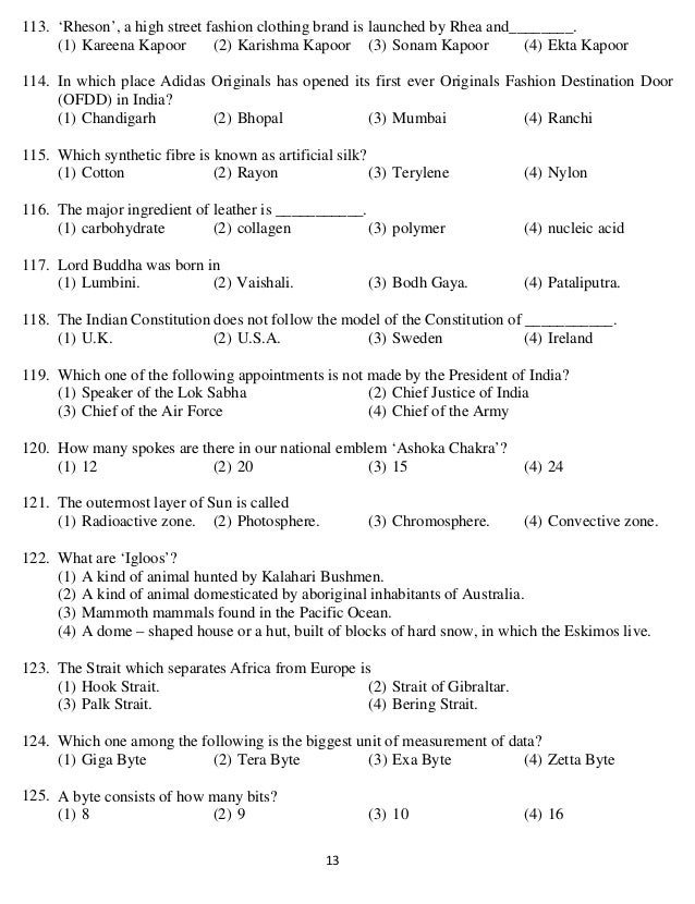   13 
113. ‘Rheson’, a high street fashion clothing brand is launched by Rhea and________.
(1) Kareena Kapoor (2) Karishma Kapoor (3) Sonam Kapoor (4) Ekta Kapoor
114. In which place Adidas Originals has opened its first ever Originals Fashion Destination Door
(OFDD) in India?
(1) Chandigarh (2) Bhopal (3) Mumbai (4) Ranchi
115. Which synthetic fibre is known as artificial silk?
(1) Cotton (2) Rayon (3) Terylene (4) Nylon
116. The major ingredient of leather is ___________.
(1) carbohydrate (2) collagen (3) polymer (4) nucleic acid
117. Lord Buddha was born in
(1) Lumbini. (2) Vaishali. (3) Bodh Gaya. (4) Pataliputra.
118. The Indian Constitution does not follow the model of the Constitution of ___________.
(1) U.K. (2) U.S.A. (3) Sweden (4) Ireland
119. Which one of the following appointments is not made by the President of India?
(1) Speaker of the Lok Sabha (2) Chief Justice of India
(3) Chief of the Air Force (4) Chief of the Army
120. How many spokes are there in our national emblem ‘Ashoka Chakra’?
(1) 12 (2) 20 (3) 15 (4) 24
121. The outermost layer of Sun is called
(1) Radioactive zone. (2) Photosphere. (3) Chromosphere. (4) Convective zone.
122. What are ‘Igloos’?
(1) A kind of animal hunted by Kalahari Bushmen.
(2) A kind of animal domesticated by aboriginal inhabitants of Australia.
(3) Mammoth mammals found in the Pacific Ocean.
(4) A dome – shaped house or a hut, built of blocks of hard snow, in which the Eskimos live.
123. The Strait which separates Africa from Europe is
(1) Hook Strait. (2) Strait of Gibraltar.
(3) Palk Strait. (4) Bering Strait.
124. Which one among the following is the biggest unit of measurement of data?
(1) Giga Byte (2) Tera Byte (3) Exa Byte (4) Zetta Byte
125. A byte consists of how many bits?
(1) 8 (2) 9 (3) 10 (4) 16
 