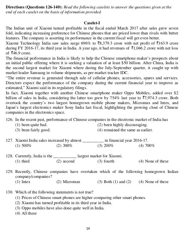   14 
Directions (Questions 126-140): Read the following caselets to answer the questions given at the
end of each caselet on the basis of information provided.
Caselet-I
The Indian unit of Xiaomi turned profitable in the fiscal ended March 2017 after sales grew seven
fold, indicating increasing preference for Chinese phones that are priced lower than rivals with better
features. The company is asserting its performance in the current fiscal will get even better.
Xiaomi Technology India saw sales surge 696% to 8,379.3 crore with net profit of 163.9 crore
during FY 2016-17, its third year in India. A year ago, it had revenues of 1,046.2 crore with net loss
of 46.9 crore.
The financial performance in India is likely to help the Chinese smartphone maker’s prospects about
an initial public offering where it is seeking a valuation of at least $50 billion. After China, India is
the second largest market for Xiaomi where during the July-September quarter, it caught up with
market leader Samsung in volume shipments, as per market tracker IDC.
“The entire revenue is generated through sale of cellular phones, accessories, spares and services.
Directors expect the performance of the company during the current financial year to improve as
estimated,” Xiaomi said in its regulatory filings.
In fact, Xiaomi together with another Chinese smartphone maker Oppo Mobiles, added over $2
billion of sales in India, considering the latter too grew by 754% last year to 7,974.3 crore. Both
overtook the country’s two largest homegrown mobile phone makers, Micromax and Intex, and
Japan’s largest electronics maker Sony India last fiscal, highlighting the growing clout of Chinese
companies in the electronics space.
126. In the recent past, performance of Chinese companies in the electronic market of India has
(1) been quite bad. (2) been highly discouraging.
(3) been fairly good. (4) remained the same as earlier.
127. Xiaomi India sales increased by almost __________ in financial year 2016-17.
(1) 500% (2) 300% (3) 200% (4) 700%
128. Currently, India is the ___________ largest market for Xiaomi.
(1) third (2) second (3) fourth (4) None of these
129. Recently, Chinese companies have overtaken which of the following homegrown Indian
company/companies?
(1) Intex (2) Micromax (3) Both (1) and (2) (4) None of these
130. Which of the following statements is not true?
(1) Prices of Chinese smart phones are higher comparing other smart phones.
(2) Xiaomi has turned profitable in its third year in India.
(3) Oppo mobiles have also done quite well in India.
(4) All these
 
