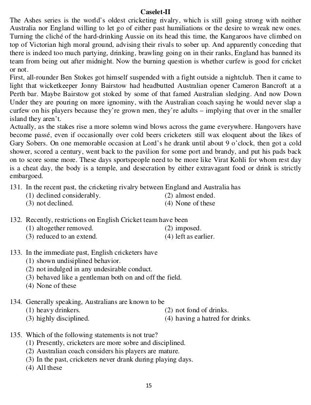   15 
Caselet-II
The Ashes series is the world’s oldest cricketing rivalry, which is still going strong with neither
Australia nor England willing to let go of either past humiliations or the desire to wreak new ones.
Turning the cliché of the hard-drinking Aussie on its head this time, the Kangaroos have climbed on
top of Victorian high moral ground, advising their rivals to sober up. And apparently conceding that
there is indeed too much partying, drinking, brawling going on in their ranks, England has banned its
team from being out after midnight. Now the burning question is whether curfew is good for cricket
or not.
First, all-rounder Ben Stokes got himself suspended with a fight outside a nightclub. Then it came to
light that wicketkeeper Jonny Bairstow had headbutted Australian opener Cameron Bancroft at a
Perth bar. Maybe Bairstow got stoked by some of that famed Australian sledging. And now Down
Under they are pouring on more ignominy, with the Australian coach saying he would never slap a
curfew on his players because they’re grown men, they’re adults – implying that over in the smaller
island they aren’t.
Actually, as the stakes rise a more solemn wind blows across the game everywhere. Hangovers have
become passé, even if occasionally over cold beers cricketers still wax eloquent about the likes of
Gary Sobers. On one memorable occasion at Lord’s he drank until about 9 o’clock, then got a cold
shower, scored a century, went back to the pavilion for some port and brandy, and put his pads back
on to score some more. These days sportspeople need to be more like Virat Kohli for whom rest day
is a cheat day, the body is a temple, and desecration by either extravagant food or drink is strictly
embargoed.
131. In the recent past, the cricketing rivalry between England and Australia has
(1) declined considerably. (2) almost ended.
(3) not declined. (4) None of these
132. Recently, restrictions on English Cricket team have been
(1) altogether removed. (2) imposed.
(3) reduced to an extend. (4) left as earlier.
133. In the immediate past, English cricketers have
(1) shown undisiplined behavior.
(2) not indulged in any undesirable conduct.
(3) behaved like a gentleman both on and off the field.
(4) None of these
134. Generally speaking, Australians are known to be
(1) heavy drinkers. (2) not fond of drinks.
(3) highly disciplined. (4) having a hatred for drinks.
135. Which of the following statements is not true?
(1) Presently, cricketers are more sobre and disciplined.
(2) Australian coach considers his players are mature.
(3) In the past, cricketers never drank during playing days.
(4) All these
 