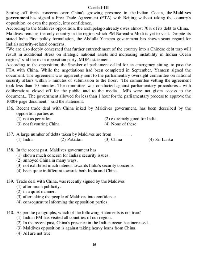   16 
Caselet-III
Setting off fresh concerns over China's growing presence in the Indian Ocean, the Maldives
government has signed a Free Trade Agreement (FTA) with Beijing without taking the country's
opposition, or even the people, into confidence.
According to the Maldives opposition, the archipelago already owes almost 70% of its debt to China.
Maldives remains the only country in the region which PM Narendra Modi is yet to visit. Despite its
stated India First policy formulation, the Abdulla Yameen government has shown scant regard for
India's security-related concerns.
"We are also deeply concerned that further entrenchment of the country into a Chinese debt trap will
result in additional stress on strategic national assets and increasing instability in Indian Ocean
region," said the main opposition party, MDP's statement.
According to the opposition, the Speaker of parliament called for an emergency sitting, to pass the
FTA with China. While the negotiations had been completed in September, Yameen signed the
document. The agreement was apparently sent to the parliamentary oversight committee on national
security affairs within 3 minutes of submission to the floor. "The committee vetting the agreement
took less than 10 minutes. The committee was conducted against parliamentary procedures... with
deliberations closed off for the public and to the media... MPs were not given access to the
document... The government allowed for less than 1 hour for the parliamentary process to approve the
1000+ page document," said the statement.
136. Recent trade deal with China inked by Maldives government, has been described by the
opposition parties as
(1) not as per rules (2) extremely good for India
(3) not favouring China (4) None of these
137. A large number of debts taken by Maldives are from ________.
(1) India (2) Pakistan (3) China (4) Sri Lanka
138. In the recent past, Maldives government has
(1) shown much concern for India's security issues.
(2) annoyed China in many ways.
(3) not exhibited much interest towards India's security concerns.
(4) been quite indifferent towards both India and China.
139. Trade deal with China, was recently signed by the Maldives
(1) after much publicity.
(2) in a quiet manner.
(3) after taking the people of Maldives into confidence.
(4) consequent to informing the opposition parties.
140. As per the paragraphs, which of the following statements is not true?
(1) Indian PM has visited all countries of our region.
(2) In the recent past, China's presence in the Indian ocean has increased.
(3) Maldives opposition is against taking heavy loans from China.
(4) All are not true
 