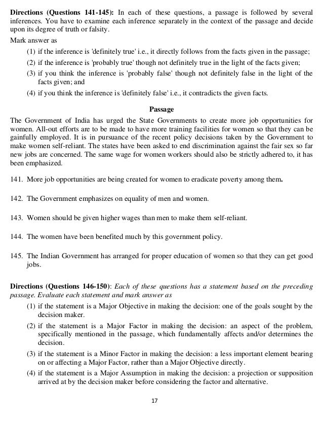   17 
Directions (Questions 141-145): In each of these questions, a passage is followed by several
inferences. You have to examine each inference separately in the context of the passage and decide
upon its degree of truth or falsity.
Mark answer as
(1) if the inference is 'definitely true' i.e., it directly follows from the facts given in the passage;
(2) if the inference is 'probably true' though not definitely true in the light of the facts given;
(3) if you think the inference is 'probably false' though not definitely false in the light of the
facts given; and
(4) if you think the inference is 'definitely false' i.e., it contradicts the given facts.
Passage
The Government of India has urged the State Governments to create more job opportunities for
women. All-out efforts are to be made to have more training facilities for women so that they can be
gainfully employed. It is in pursuance of the recent policy decisions taken by the Government to
make women self-reliant. The states have been asked to end discrimination against the fair sex so far
new jobs are concerned. The same wage for women workers should also be strictly adhered to, it has
been emphasized.
141. More job opportunities are being created for women to eradicate poverty among them.
142. The Government emphasizes on equality of men and women.
143. Women should be given higher wages than men to make them self-reliant.
144. The women have been benefited much by this government policy.
145. The Indian Government has arranged for proper education of women so that they can get good
jobs.
Directions (Questions 146-150): Each of these questions has a statement based on the preceding
passage. Evaluate each statement and mark answer as
(1) if the statement is a Major Objective in making the decision: one of the goals sought by the
decision maker.
(2) if the statement is a Major Factor in making the decision: an aspect of the problem,
specifically mentioned in the passage, which fundamentally affects and/or determines the
decision.
(3) if the statement is a Minor Factor in making the decision: a less important element bearing
on or affecting a Major Factor, rather than a Major Objective directly.
(4) if the statement is a Major Assumption in making the decision: a projection or supposition
arrived at by the decision maker before considering the factor and alternative.
 