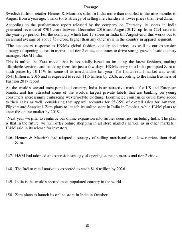   18 
Passage
Swedish fashion retailer Hennes & Mauritz's sales in India more than doubled in the nine months to
August from a year ago, thanks to its strategy of selling merchandise at lower prices than rival Zara.
According to the performance report released by the company on Thursday, its stores in India
generated revenue of 704 crore between December 2016 and August 2017, up from 291 crore in
the year-ago period. For the company which had 17 stores in India till August-end, this works out to
an annual average of about 58 crore, higher than any other rival in the country in apparel segment.
"The customers' response to H&M's global fashion, quality and prices, as well as our expansion
strategy of opening stores in metros and tier-2 cities, continues to drive strong growth," said country
manager, H&M India.
This is unlike the Zara model that is essentially based on imitating the latest fashions, making
affordable versions and stocking them for just a few days. H&M's entry into India prompted Zara to
slash prices by 10-15% for some of its merchandise last year. The Indian retail market was worth
$641 billion in 2016 and is expected to reach $1.6 trillion by 2026, according to the India Business of
Fashion 2017 report.
As the world's second most-populated country, India is an attractive market for US and European
brands, and has attracted some of the world's largest private labels that are banking on young
consumers increasingly embracing western-style clothing. Ecommerce companies could have added
to their sales as well, considering that apparel accounts for 25-35% of overall sales for Amazon,
Flipkart and Snapdeal. Zara plans to launch its online store in India in October, while H&M plans to
enter the online market by 2018.
"Next year we plan to continue our online expansion into further countries, including India. The plan
is that in the future, we will offer online shopping in all store markets as well as in other markets,"
H&M said in its release for investors.
146. Hennes & Mauritz's had adopted a strategy of selling merchandise at lower prices than rival
Zara.
147. H&M had adopted an expansion strategy of opening stores in metros and tier-2 cities.
148. The Indian retail market is expected to reach $1.6 trillion by 2026.
149. India is the world's second most populated country in the world.
150. Zara plans to launch its online store in India in October.
 